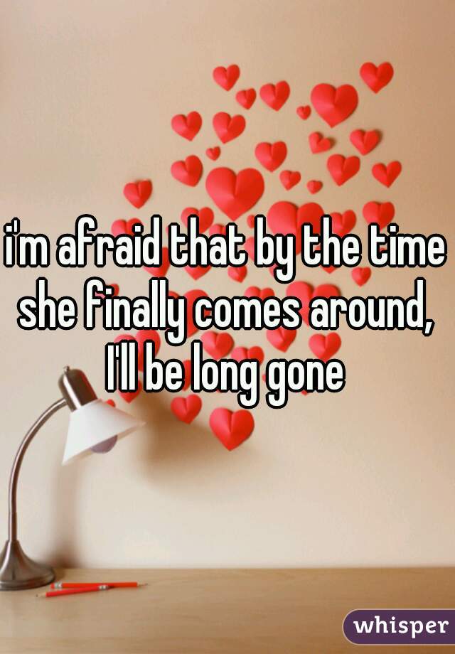 i'm afraid that by the time she finally comes around,  I'll be long gone 
