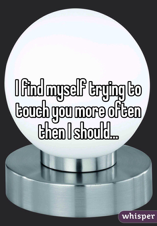 I find myself trying to touch you more often then I should...