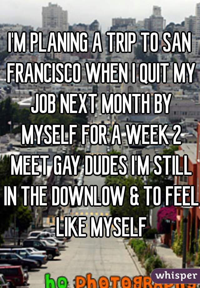 I'M PLANING A TRIP TO SAN FRANCISCO WHEN I QUIT MY JOB NEXT MONTH BY MYSELF FOR A WEEK 2 MEET GAY DUDES I'M STILL IN THE DOWNLOW & TO FEEL LIKE MYSELF