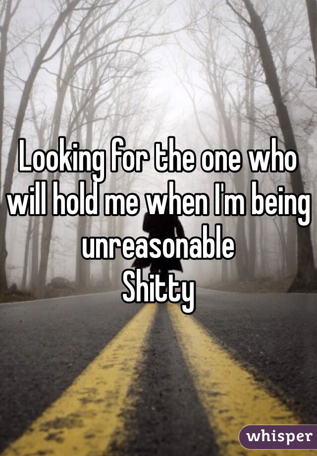 Looking for the one who will hold me when I'm being unreasonable
Shitty