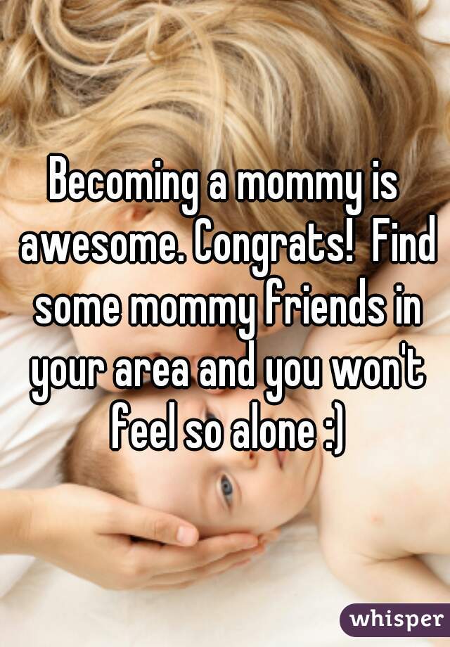 Becoming a mommy is awesome. Congrats!  Find some mommy friends in your area and you won't feel so alone :)