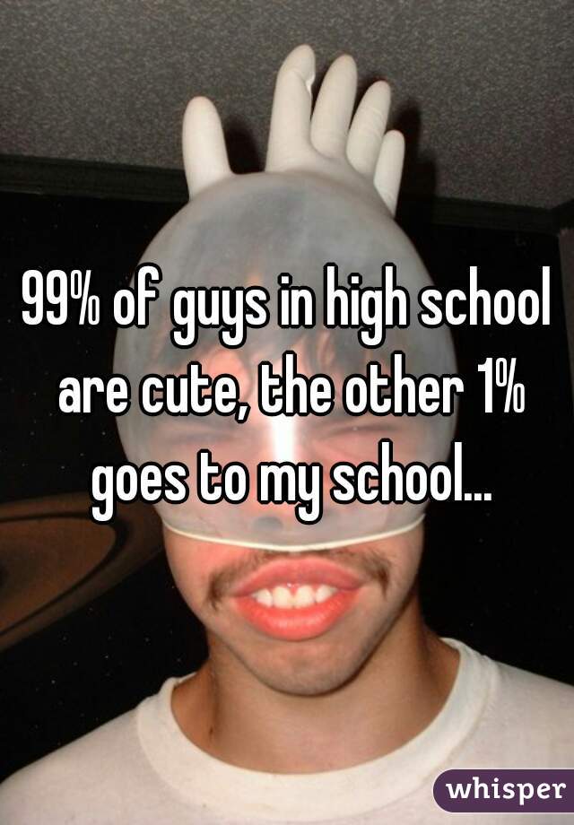 99% of guys in high school are cute, the other 1% goes to my school...
