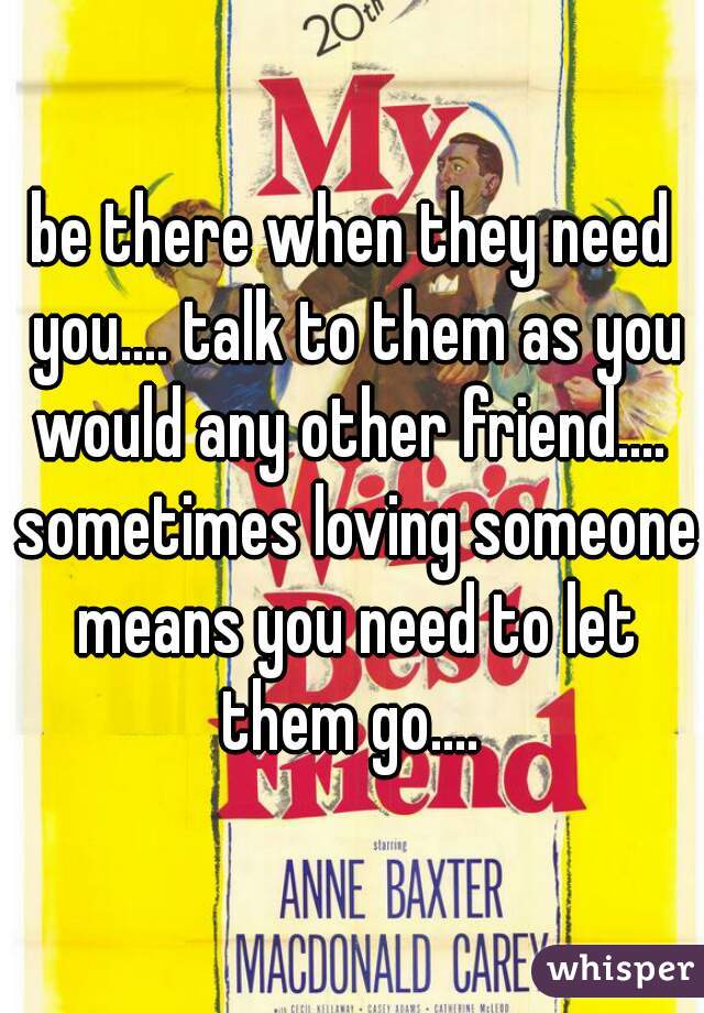 be there when they need you.... talk to them as you would any other friend....  sometimes loving someone means you need to let them go.... 