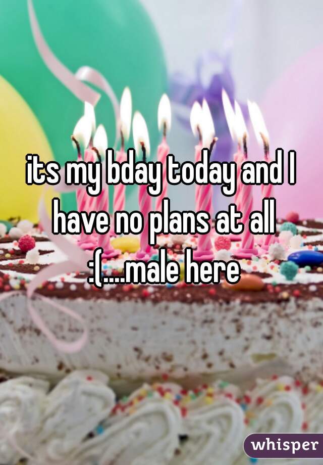 its my bday today and I have no plans at all :(....male here
