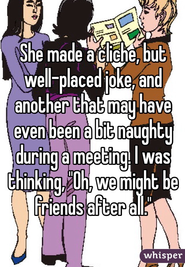 She made a cliche, but well-placed joke, and another that may have even been a bit naughty during a meeting. I was thinking, "Oh, we might be friends after all."
