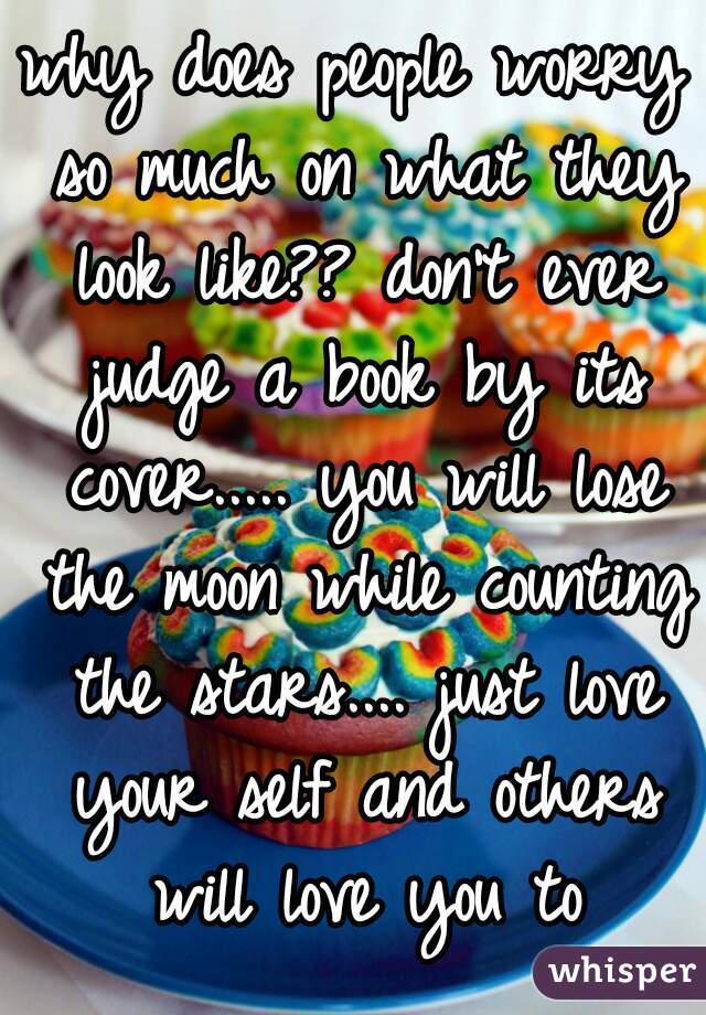why does people worry so much on what they look like?? don't ever judge a book by its cover..... you will lose the moon while counting the stars.... just love your self and others will love you to