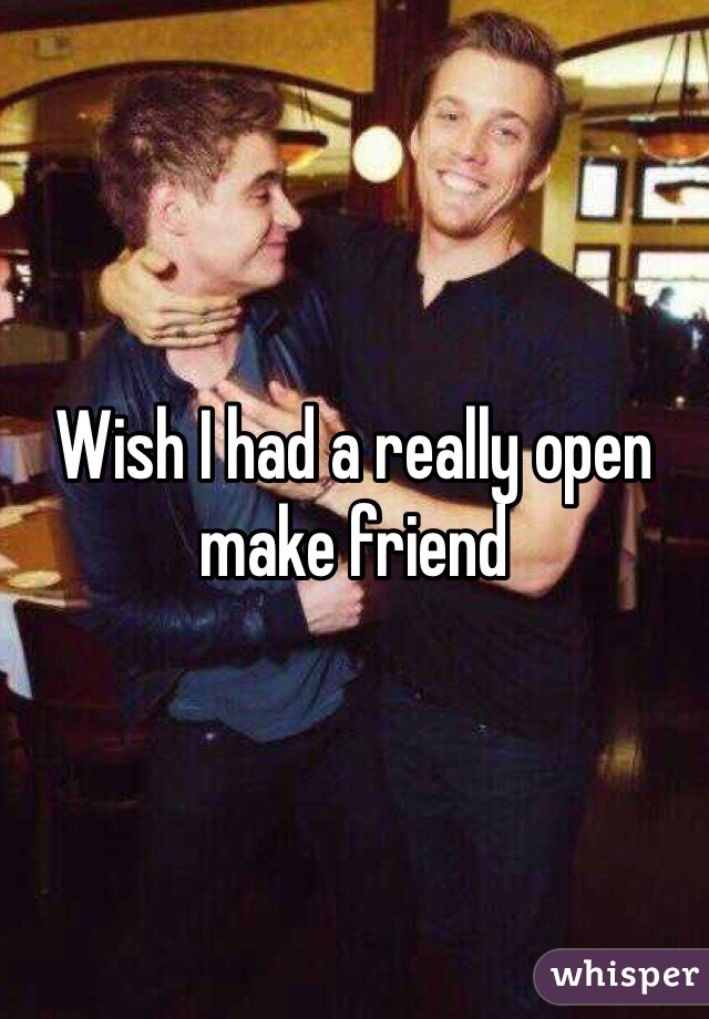 Wish I had a really open make friend 