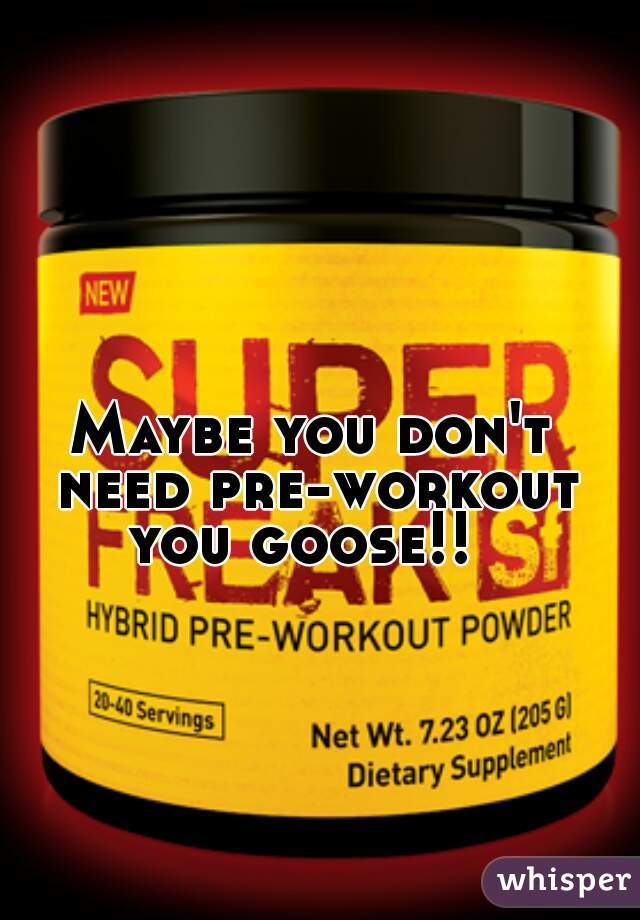 Maybe you don't need pre-workout you goose!!  