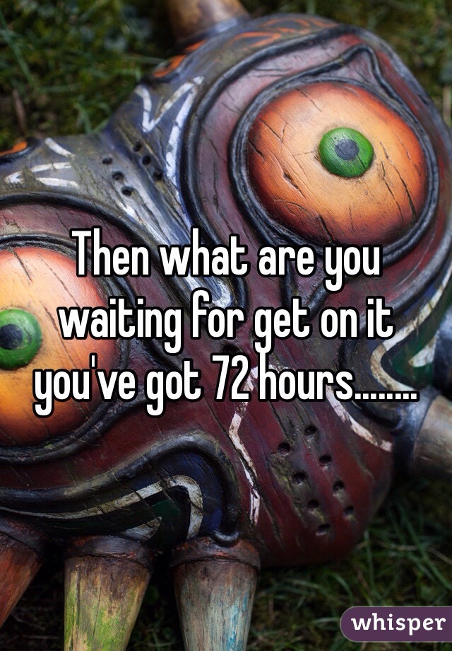 Then what are you waiting for get on it you've got 72 hours........