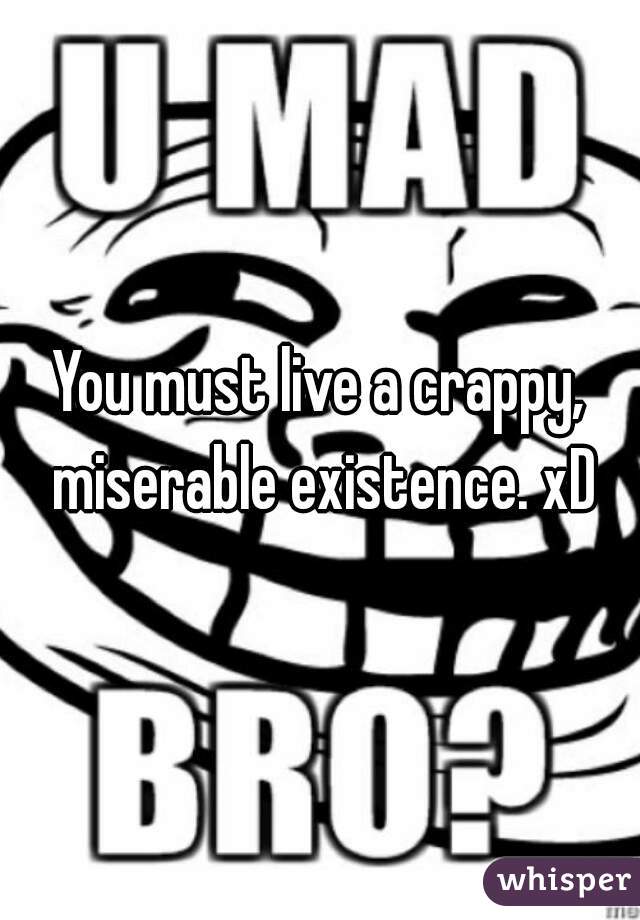 You must live a crappy, miserable existence. xD