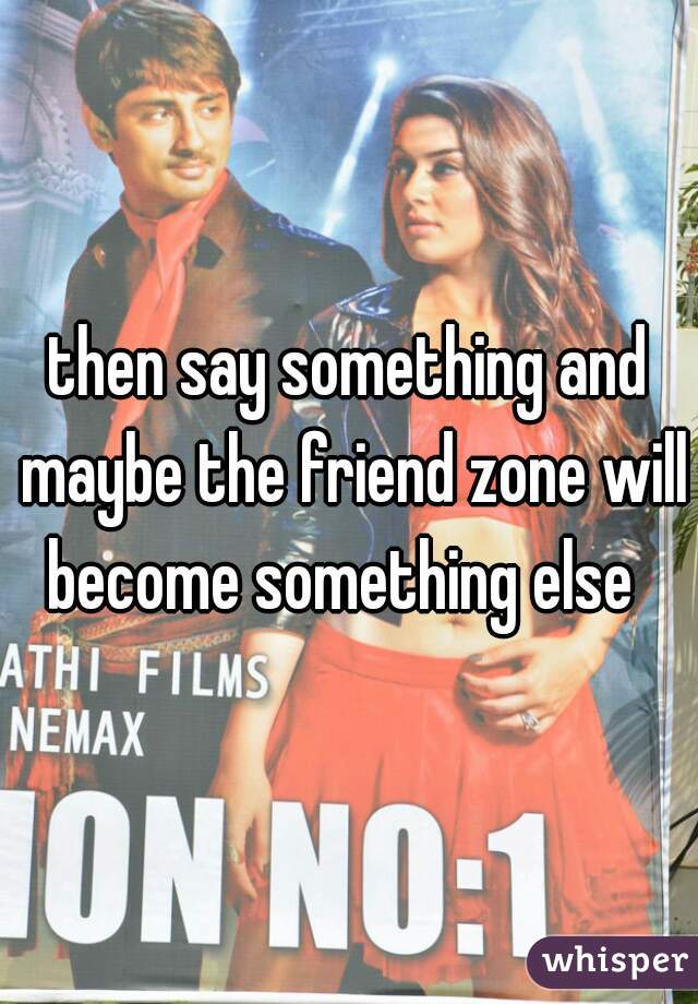 then say something and maybe the friend zone will become something else  