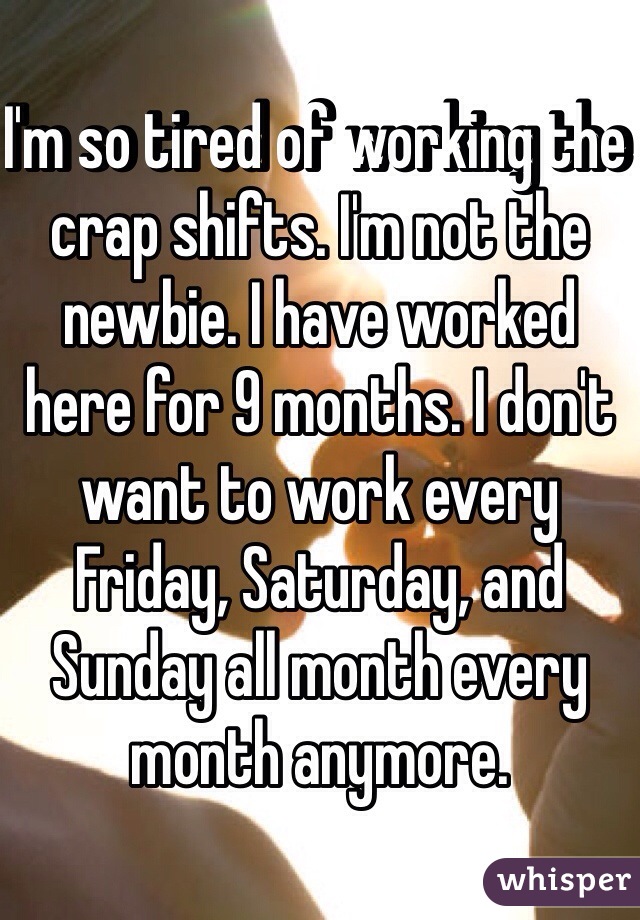 I'm so tired of working the crap shifts. I'm not the newbie. I have worked here for 9 months. I don't want to work every Friday, Saturday, and Sunday all month every month anymore. 