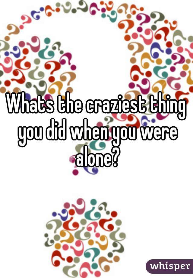 Whats the craziest thing you did when you were alone?