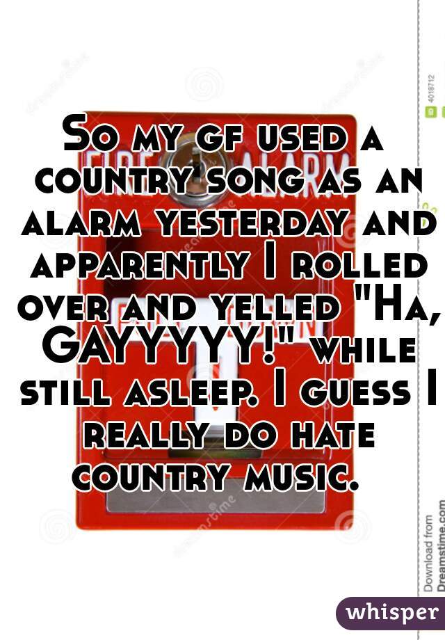 So my gf used a country song as an alarm yesterday and apparently I rolled over and yelled "Ha, GAYYYYY!" while still asleep. I guess I really do hate country music.  