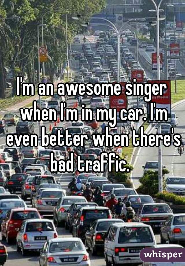 I'm an awesome singer when I'm in my car. I'm even better when there's bad traffic.  