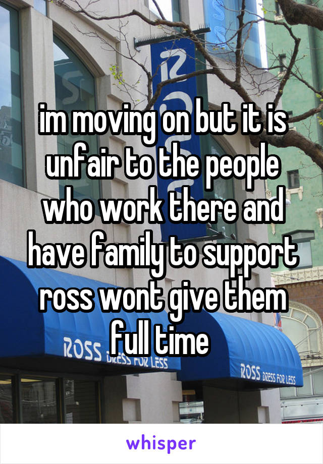 im moving on but it is unfair to the people who work there and have family to support ross wont give them full time 