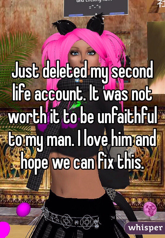 Just deleted my second life account. It was not worth it to be unfaithful to my man. I love him and hope we can fix this.