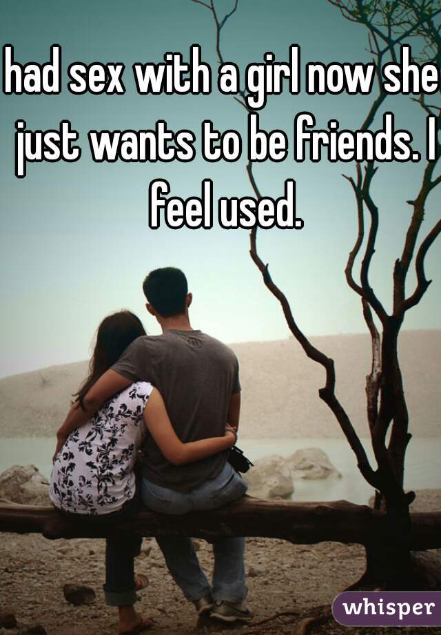 had sex with a girl now she just wants to be friends. I feel used.