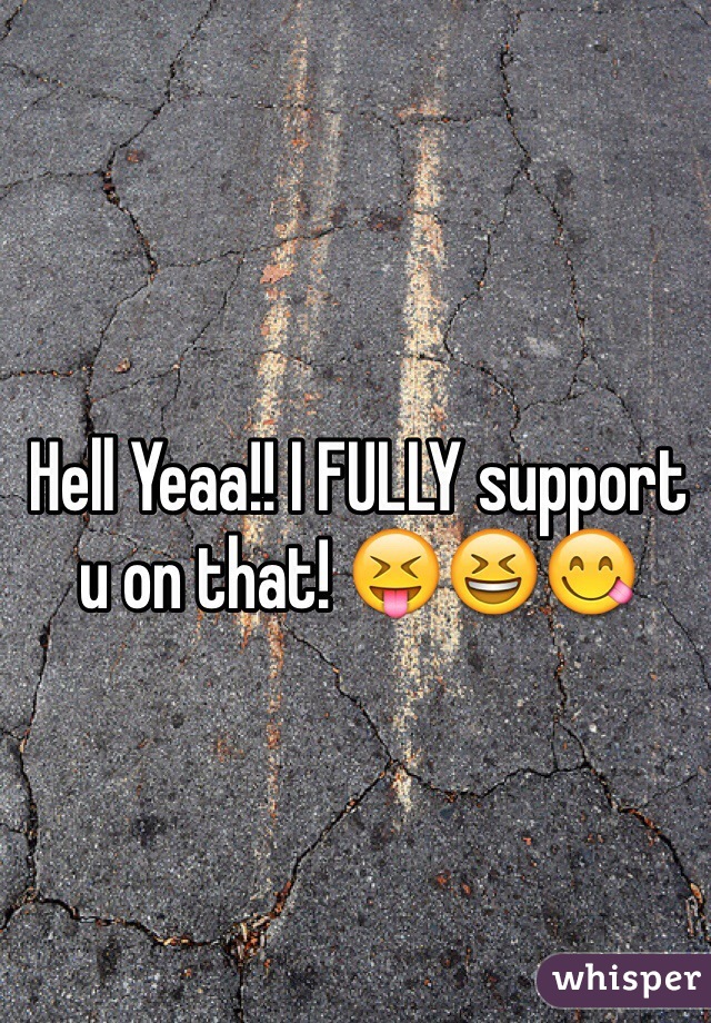Hell Yeaa!! I FULLY support u on that! 😝😆😋