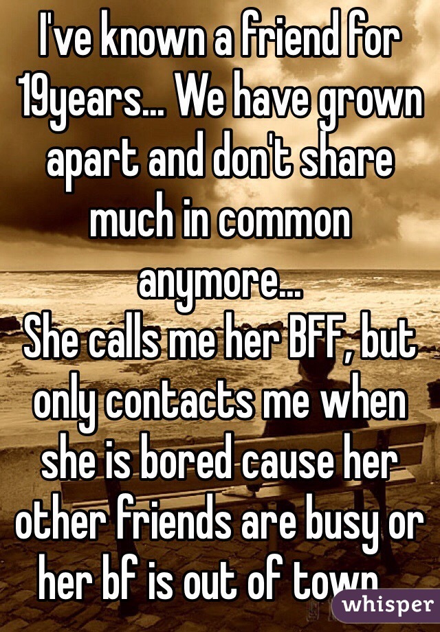 I've known a friend for 19years... We have grown apart and don't share much in common anymore...
She calls me her BFF, but only contacts me when she is bored cause her other friends are busy or her bf is out of town...