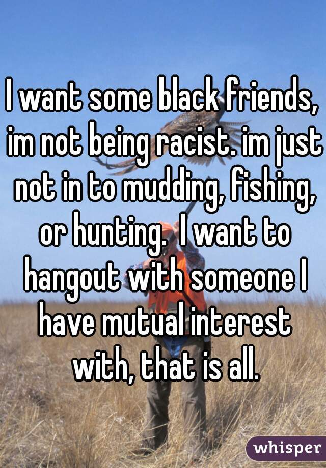 I want some black friends, im not being racist. im just not in to mudding, fishing, or hunting.  I want to hangout with someone I have mutual interest with, that is all.