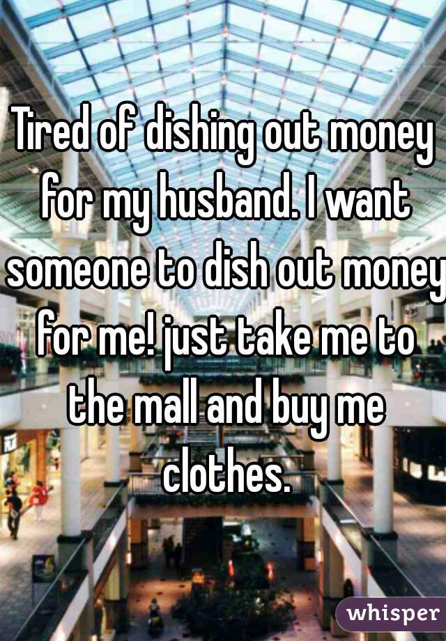 Tired of dishing out money for my husband. I want someone to dish out money for me! just take me to the mall and buy me clothes.
