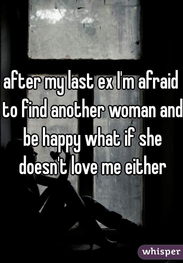 after my last ex I'm afraid to find another woman and be happy what if she doesn't love me either