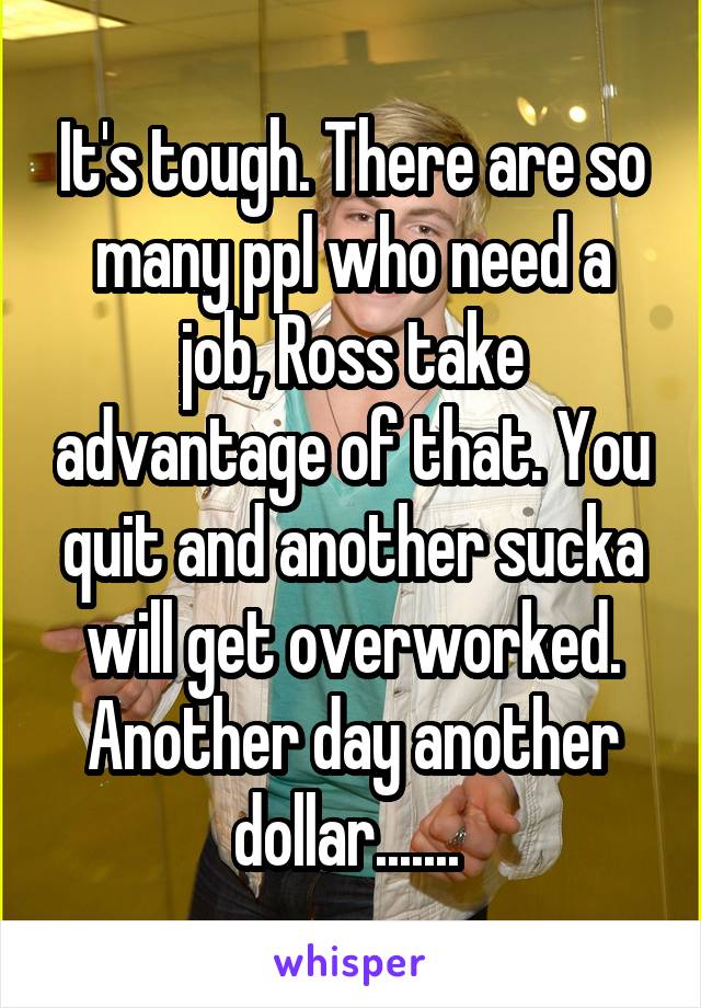 It's tough. There are so many ppl who need a job, Ross take advantage of that. You quit and another sucka will get overworked. Another day another dollar....... 