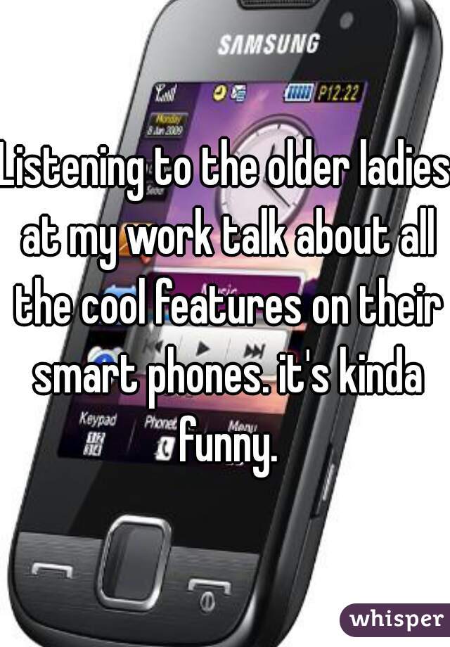 Listening to the older ladies at my work talk about all the cool features on their smart phones. it's kinda funny.