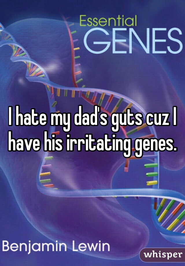 I hate my dad's guts cuz I have his irritating genes.