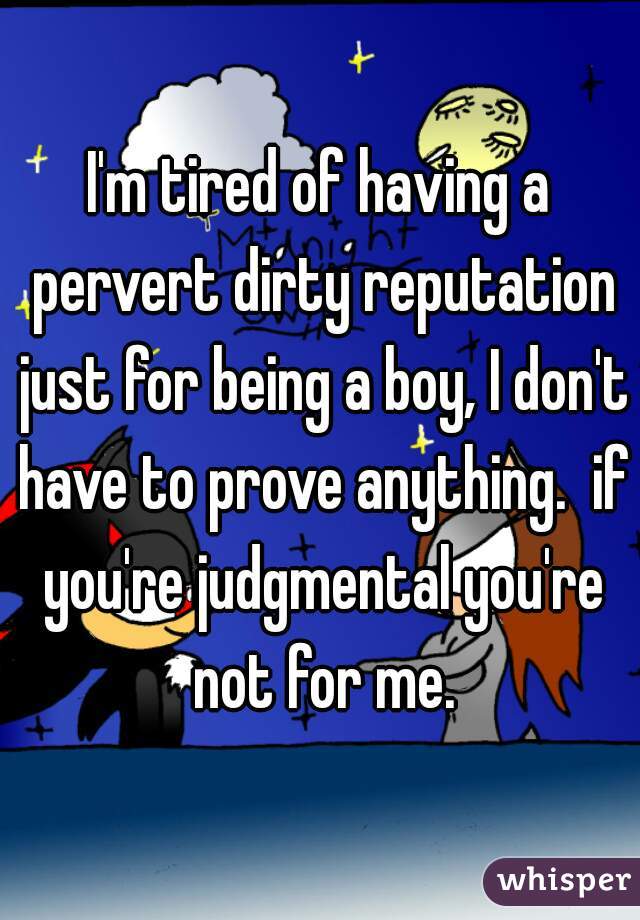 I'm tired of having a pervert dirty reputation just for being a boy, I don't have to prove anything.  if you're judgmental you're not for me.
