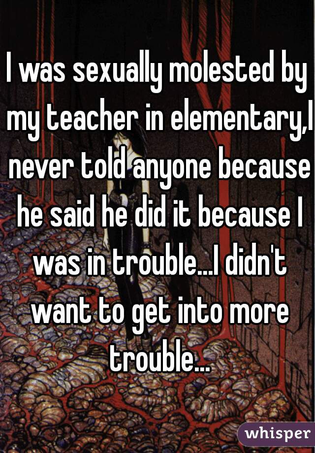 I was sexually molested by my teacher in elementary,I never told anyone because he said he did it because I was in trouble...I didn't want to get into more trouble...