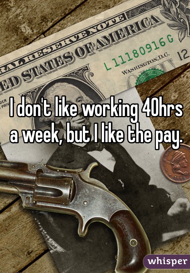 I don't like working 40hrs a week, but I like the pay. 