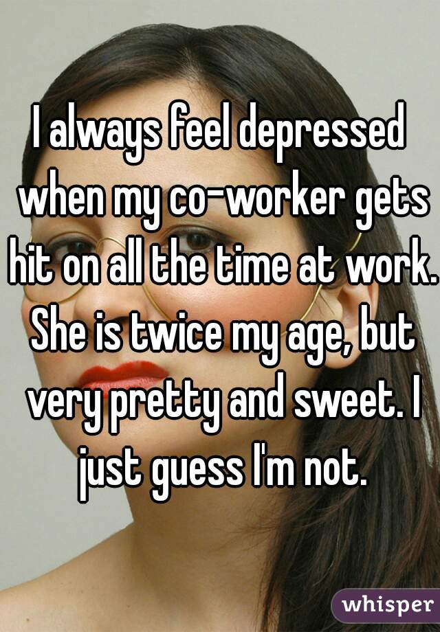 I always feel depressed when my co-worker gets hit on all the time at work. She is twice my age, but very pretty and sweet. I just guess I'm not.