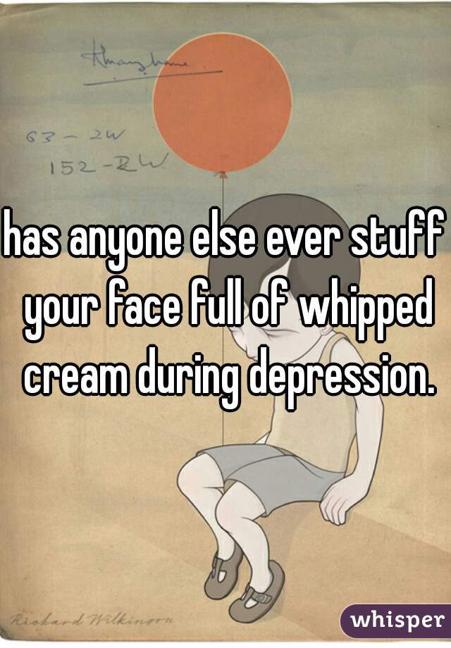 has anyone else ever stuff your face full of whipped cream during depression.