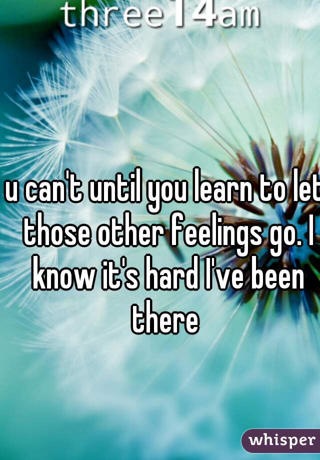 u can't until you learn to let those other feelings go. I know it's hard I've been there 