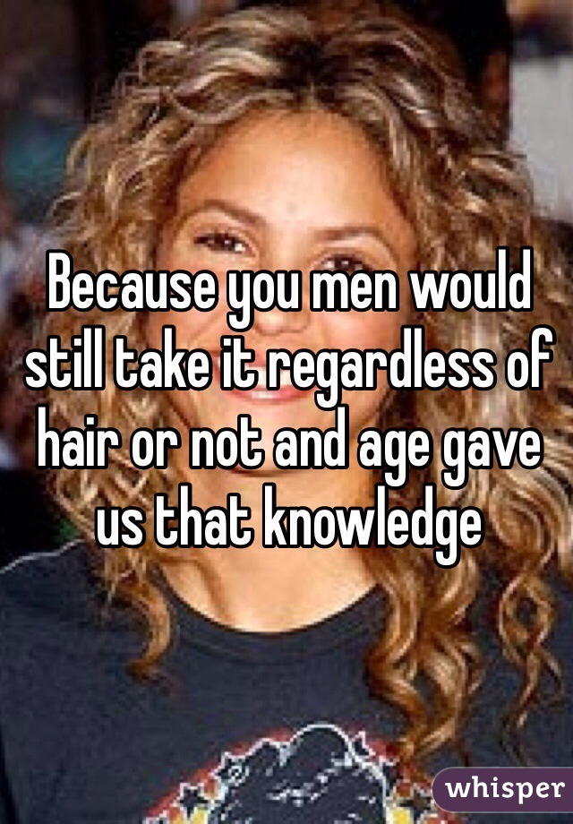 Because you men would still take it regardless of hair or not and age gave us that knowledge 