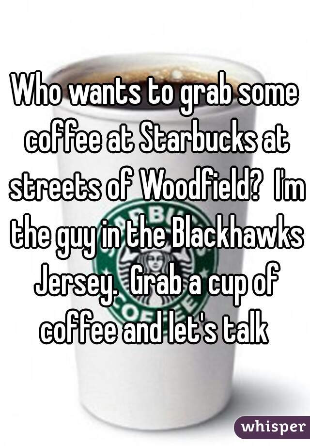 Who wants to grab some coffee at Starbucks at streets of Woodfield?  I'm the guy in the Blackhawks Jersey.  Grab a cup of coffee and let's talk 
