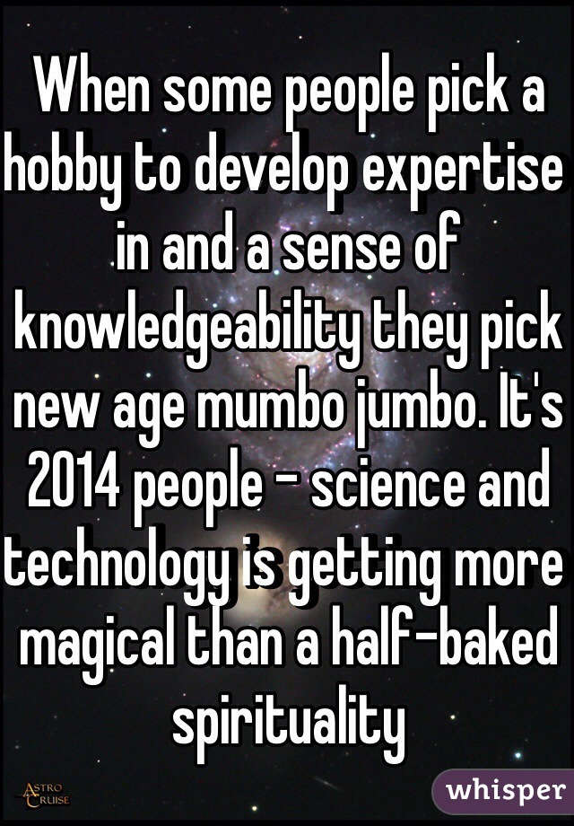 When some people pick a hobby to develop expertise in and a sense of knowledgeability they pick new age mumbo jumbo. It's 2014 people - science and technology is getting more magical than a half-baked spirituality