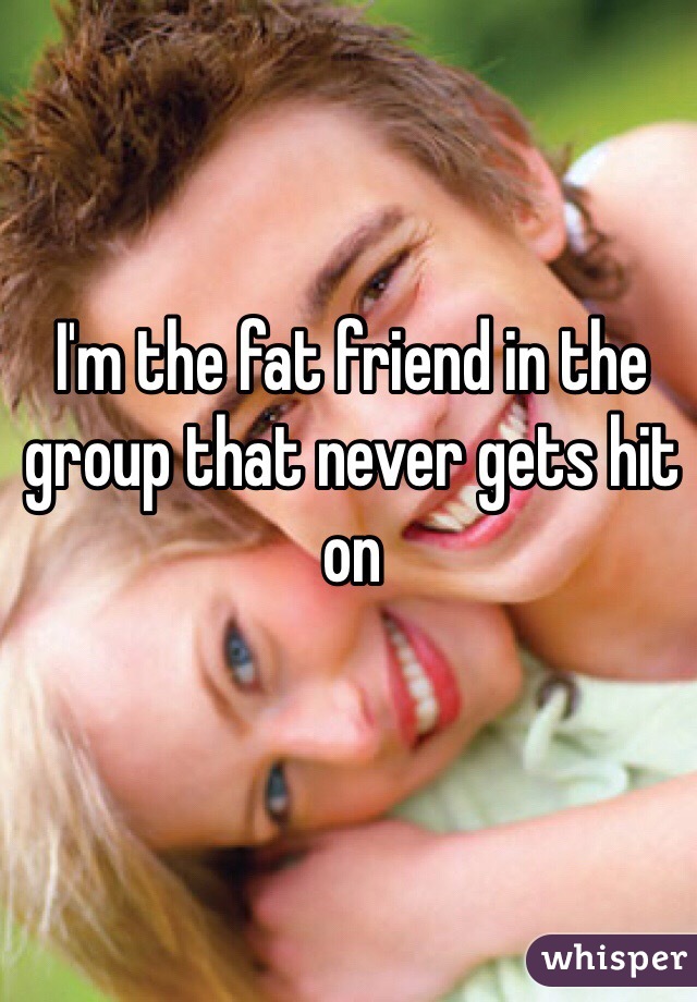 I'm the fat friend in the group that never gets hit on 