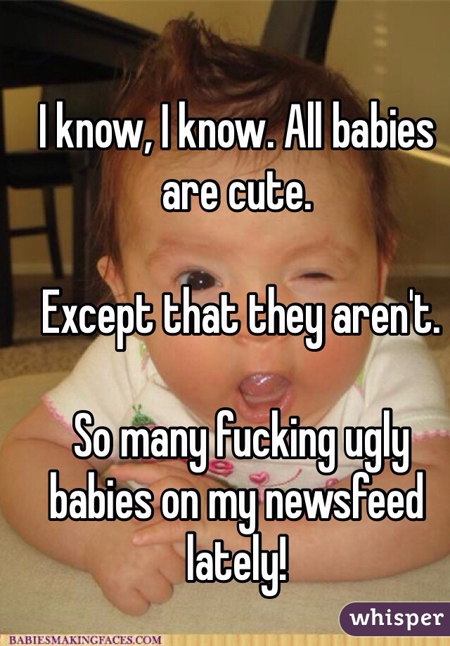 I know, I know. All babies are cute.

 Except that they aren't.

 So many fucking ugly babies on my newsfeed lately!