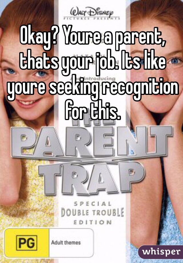 Okay? Youre a parent, thats your job. Its like youre seeking recognition for this. 