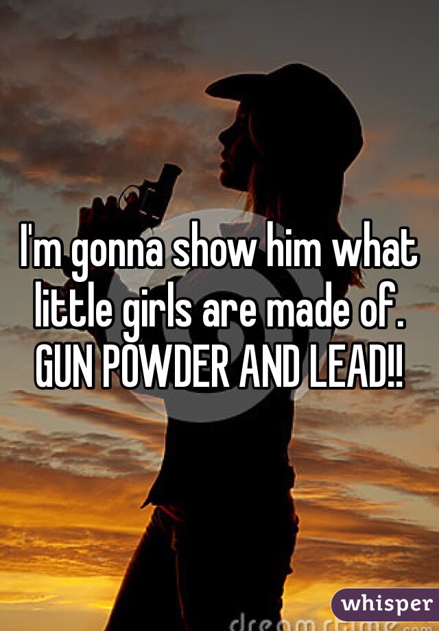 I'm gonna show him what little girls are made of. GUN POWDER AND LEAD!!