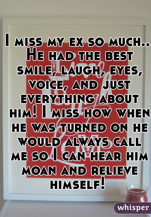 I miss my ex so much.. He had the best smile, laugh, eyes, voice, and just everything about him! I miss how when he was turned on he would always call me so I can hear him moan and relieve himself! 