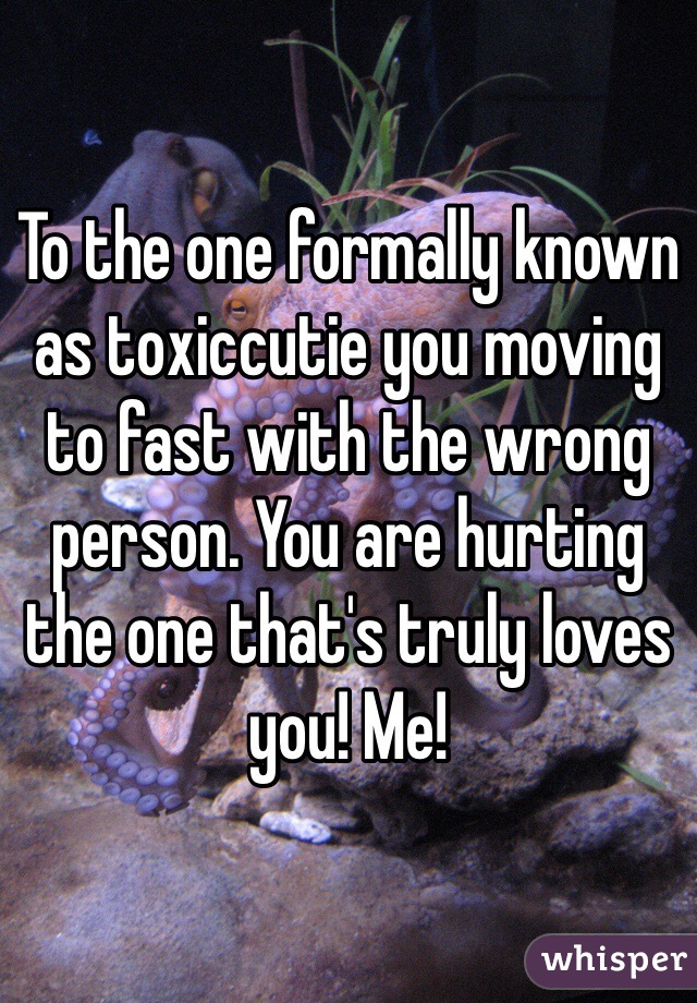 To the one formally known as toxiccutie you moving to fast with the wrong person. You are hurting the one that's truly loves you! Me!