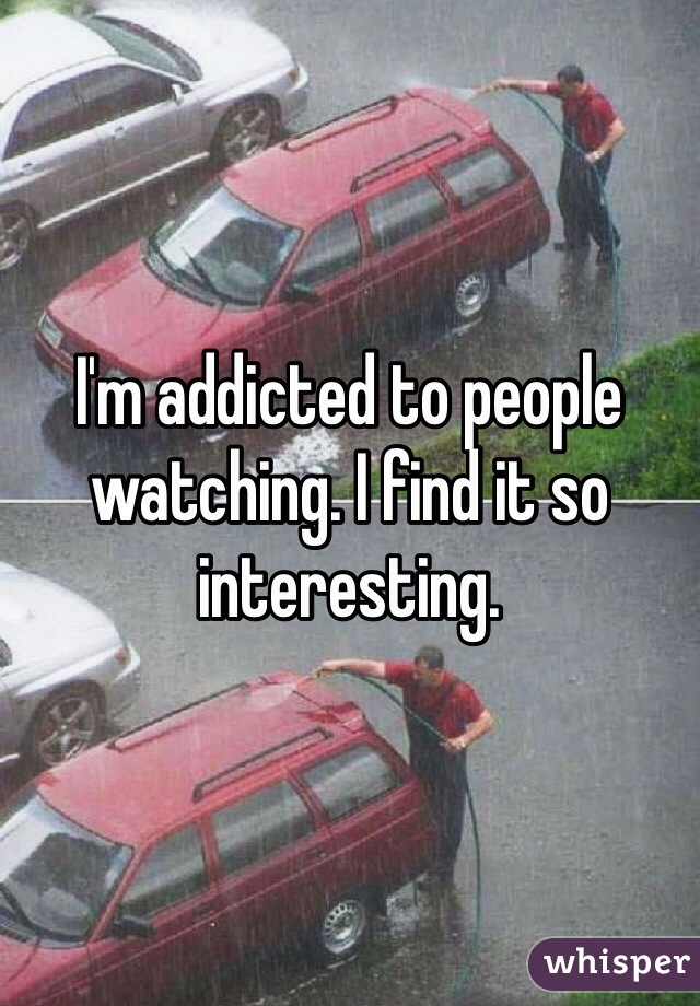 I'm addicted to people watching. I find it so interesting. 