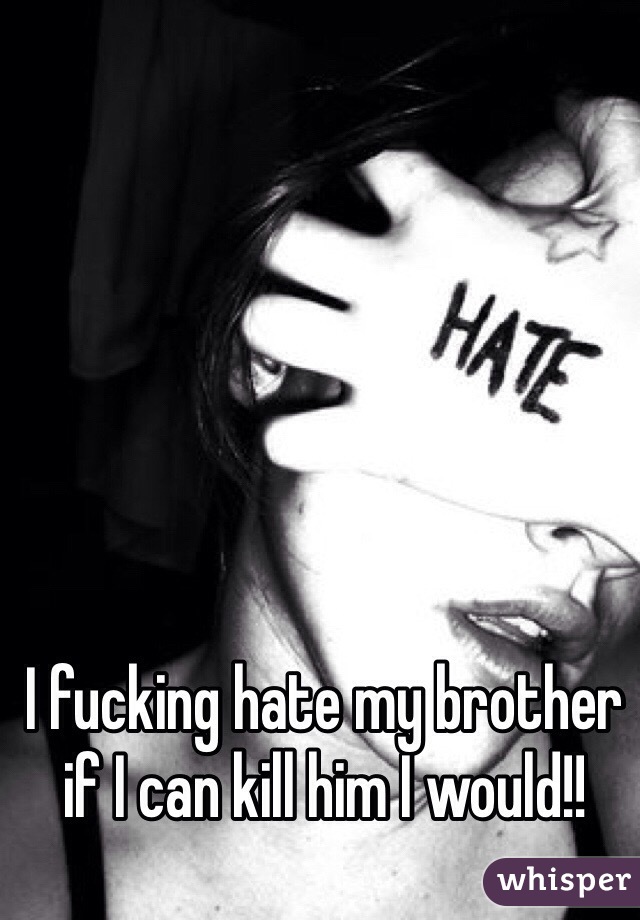 I fucking hate my brother if I can kill him I would!!