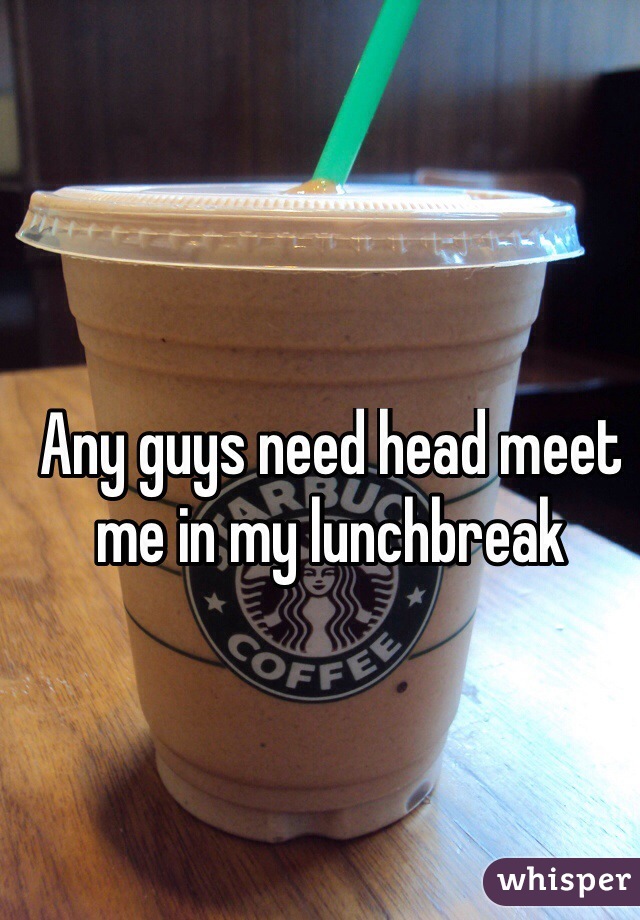 Any guys need head meet me in my lunchbreak


