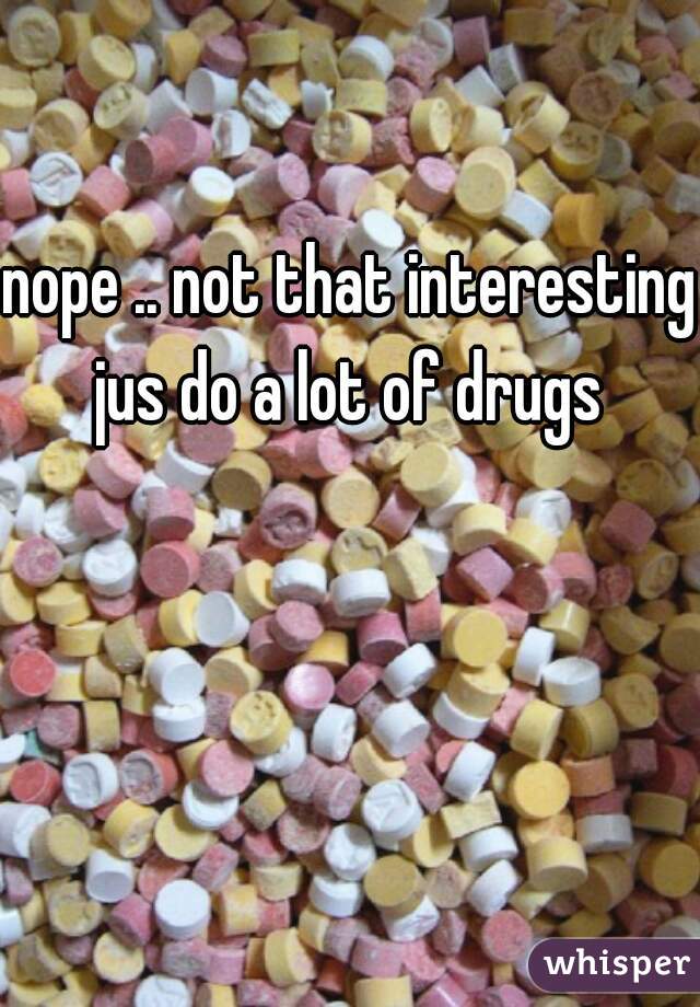 nope .. not that interesting jus do a lot of drugs 