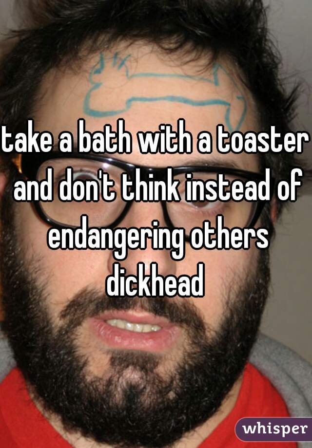 take a bath with a toaster and don't think instead of endangering others dickhead 